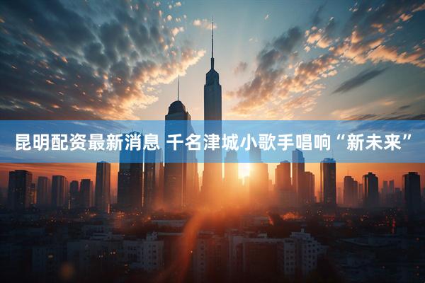 昆明配资最新消息 千名津城小歌手唱响“新未来”