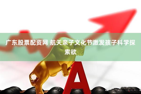 广东股票配资网 航天亲子文化节激发孩子科学探索欲