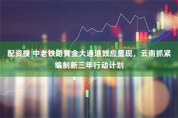 配资搜 中老铁路黄金大通道效应显现，云南抓紧编制新三年行动计划