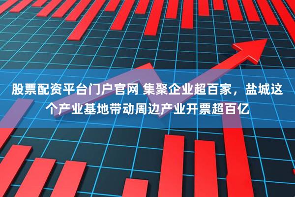 股票配资平台门户官网 集聚企业超百家，盐城这个产业基地带动周边产业开票超百亿