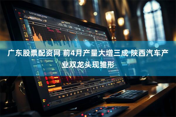 广东股票配资网 前4月产量大增三成 陕西汽车产业双龙头现雏形