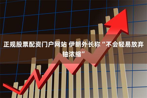 正规股票配资门户网站 伊朗外长称“不会轻易放弃铀浓缩”
