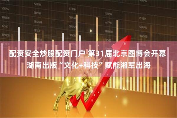 配资安全炒股配资门户 第31届北京图博会开幕 湖南出版“文化+科技”赋能湘军出海
