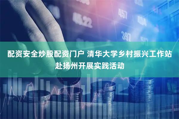 配资安全炒股配资门户 清华大学乡村振兴工作站赴扬州开展实践活动