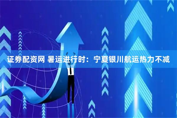 证劵配资网 暑运进行时：宁夏银川航运热力不减