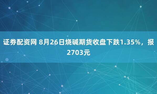 证劵配资网 8月26日烧碱期货收盘下跌1.35%，报2703元