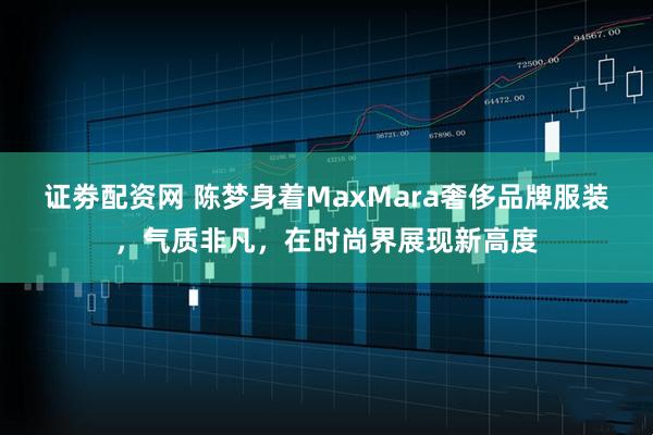 证劵配资网 陈梦身着MaxMara奢侈品牌服装,气质非凡,在时尚界展现新高度