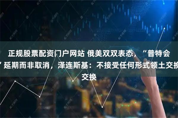 正规股票配资门户网站 俄美双双表态，“普特会”延期而非取消，泽连斯基：不接受任何形式领土交换