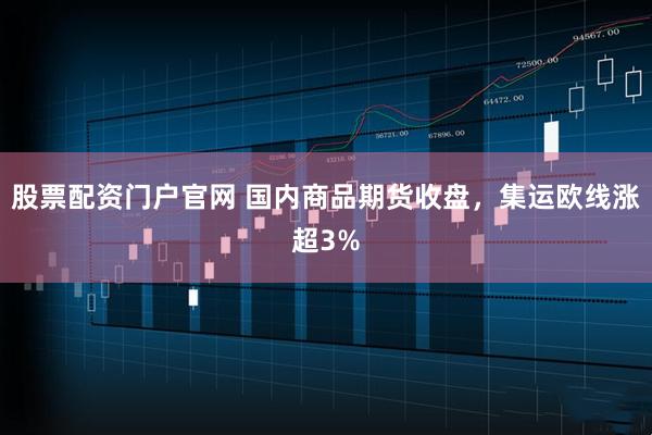 股票配资门户官网 国内商品期货收盘，集运欧线涨超3%