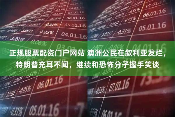 正规股票配资门户网站 澳洲公民在叙利亚发烂,特朗普充耳不闻,继续和恐怖分子握手笑谈