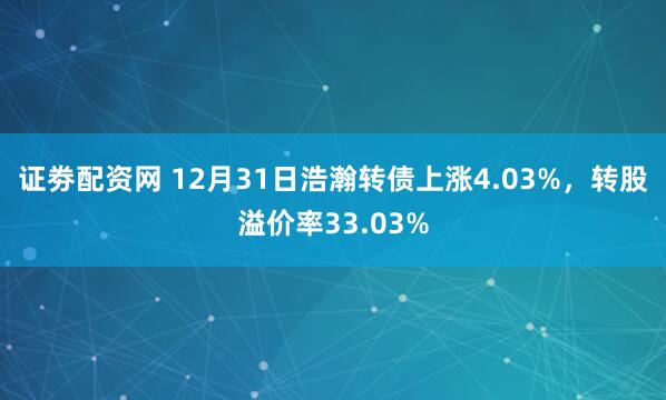 证劵配资网 12月31日浩瀚转债上涨4.03%,转股溢价率33.03%